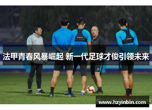 法甲青春风暴崛起 新一代足球才俊引领未来